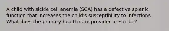 A child with sickle cell anemia (SCA) has a defective splenic function that increases the child's susceptibility to infections. What does the primary health care provider prescribe?