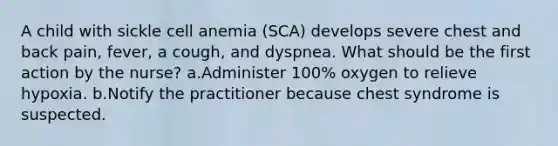 A child with sickle cell anemia (SCA) develops severe chest and back pain, fever, a cough, and dyspnea. What should be the first action by the nurse? a.Administer 100% oxygen to relieve hypoxia. b.Notify the practitioner because chest syndrome is suspected.