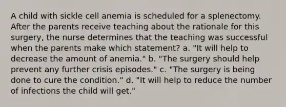 A child with sickle cell anemia is scheduled for a splenectomy. After the parents receive teaching about the rationale for this surgery, the nurse determines that the teaching was successful when the parents make which statement? a. "It will help to decrease the amount of anemia." b. "The surgery should help prevent any further crisis episodes." c. "The surgery is being done to cure the condition." d. "It will help to reduce the number of infections the child will get."