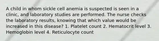 A child in whom sickle cell anemia is suspected is seen in a clinic, and laboratory studies are performed. The nurse checks the laboratory results, knowing that which value would be increased in this disease? 1. Platelet count 2. Hematocrit level 3. Hemoglobin level 4. Reticulocyte count