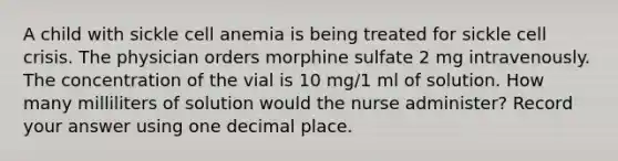 A child with sickle cell anemia is being treated for sickle cell crisis. The physician orders morphine sulfate 2 mg intravenously. The concentration of the vial is 10 mg/1 ml of solution. How many milliliters of solution would the nurse administer? Record your answer using one decimal place.