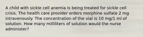 A child with sickle cell anemia is being treated for sickle cell crisis. The health care provider orders morphine sulfate 2 mg intravenously. The concentration of the vial is 10 mg/1 ml of solution. How many milliliters of solution would the nurse administer?