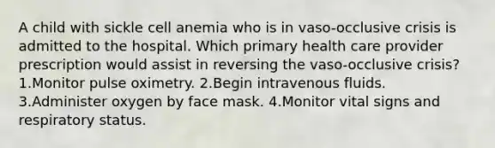 A child with sickle cell anemia who is in vaso-occlusive crisis is admitted to the hospital. Which primary health care provider prescription would assist in reversing the vaso-occlusive crisis? 1.Monitor pulse oximetry. 2.Begin intravenous fluids. 3.Administer oxygen by face mask. 4.Monitor vital signs and respiratory status.