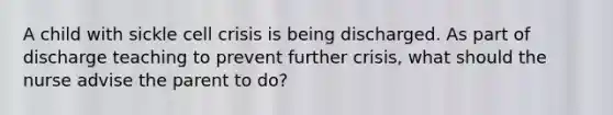 A child with sickle cell crisis is being discharged. As part of discharge teaching to prevent further crisis, what should the nurse advise the parent to do?