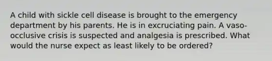 A child with sickle cell disease is brought to the emergency department by his parents. He is in excruciating pain. A vaso-occlusive crisis is suspected and analgesia is prescribed. What would the nurse expect as least likely to be ordered?