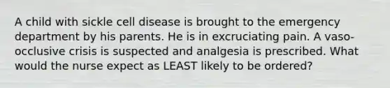 A child with sickle cell disease is brought to the emergency department by his parents. He is in excruciating pain. A vaso-occlusive crisis is suspected and analgesia is prescribed. What would the nurse expect as LEAST likely to be ordered?