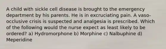 A child with sickle cell disease is brought to the emergency department by his parents. He is in excruciating pain. A vaso-occlusive crisis is suspected and analgesia is prescribed. Which of the following would the nurse expect as least likely to be ordered? a) Hydromorphone b) Morphine c) Nalbuphine d) Meperidine