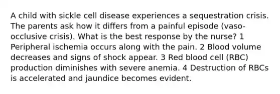 A child with sickle cell disease experiences a sequestration crisis. The parents ask how it differs from a painful episode (vaso-occlusive crisis). What is the best response by the nurse? 1 Peripheral ischemia occurs along with the pain. 2 Blood volume decreases and signs of shock appear. 3 Red blood cell (RBC) production diminishes with severe anemia. 4 Destruction of RBCs is accelerated and jaundice becomes evident.