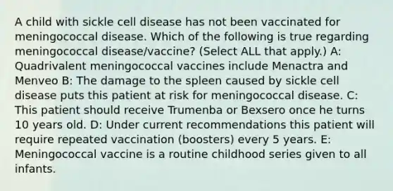 A child with sickle cell disease has not been vaccinated for meningococcal disease. Which of the following is true regarding meningococcal disease/vaccine? (Select ALL that apply.) A: Quadrivalent meningococcal vaccines include Menactra and Menveo B: The damage to the spleen caused by sickle cell disease puts this patient at risk for meningococcal disease. C: This patient should receive Trumenba or Bexsero once he turns 10 years old. D: Under current recommendations this patient will require repeated vaccination (boosters) every 5 years. E: Meningococcal vaccine is a routine childhood series given to all infants.