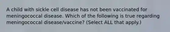 A child with sickle cell disease has not been vaccinated for meningococcal disease. Which of the following is true regarding meningococcal disease/vaccine? (Select ALL that apply.)