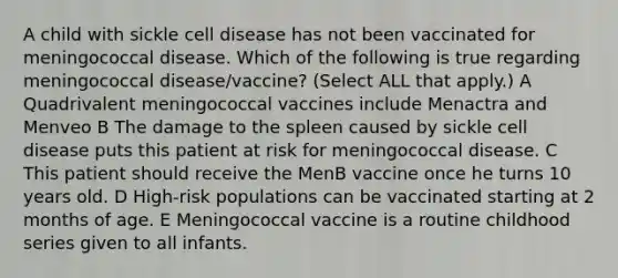 A child with sickle cell disease has not been vaccinated for meningococcal disease. Which of the following is true regarding meningococcal disease/vaccine? (Select ALL that apply.) A Quadrivalent meningococcal vaccines include Menactra and Menveo B The damage to the spleen caused by sickle cell disease puts this patient at risk for meningococcal disease. C This patient should receive the MenB vaccine once he turns 10 years old. D High-risk populations can be vaccinated starting at 2 months of age. E Meningococcal vaccine is a routine childhood series given to all infants.