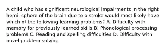 A child who has significant neurological impairments in the right hemi- sphere of the brain due to a stroke would most likely have which of the following learning problems? A. Difficulty with memory for previously learned skills B. Phonological processing problems C. Reading and spelling difficulties D. Difficulty with novel problem solving