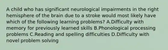 A child who has significant neurological impairments in the right hemisphere of the brain due to a stroke would most likely have which of the following learning problems? A.Difficulty with memory for previously learned skills B.Phonological processing problems C.Reading and spelling difficulties D.Difficulty with novel problem solving