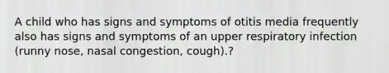 A child who has signs and symptoms of otitis media frequently also has signs and symptoms of an upper respiratory infection (runny nose, nasal congestion, cough).?