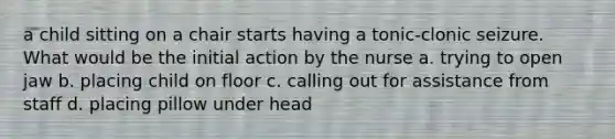 a child sitting on a chair starts having a tonic-clonic seizure. What would be the initial action by the nurse a. trying to open jaw b. placing child on floor c. calling out for assistance from staff d. placing pillow under head