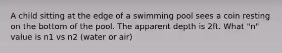 A child sitting at the edge of a swimming pool sees a coin resting on the bottom of the pool. The apparent depth is 2ft. What "n" value is n1 vs n2 (water or air)