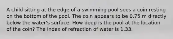 A child sitting at the edge of a swimming pool sees a coin resting on the bottom of the pool. The coin appears to be 0.75 m directly below the water's surface. How deep is the pool at the location of the coin? The index of refraction of water is 1.33.