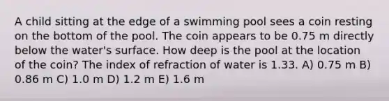 A child sitting at the edge of a swimming pool sees a coin resting on the bottom of the pool. The coin appears to be 0.75 m directly below the water's surface. How deep is the pool at the location of the coin? The index of refraction of water is 1.33. A) 0.75 m B) 0.86 m C) 1.0 m D) 1.2 m E) 1.6 m