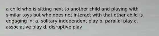 a child who is sitting next to another child and playing with similar toys but who does not interact with that other child is engaging in: a. solitary independent play b. parallel play c. associative play d. disruptive play