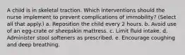 A child is in skeletal traction. Which interventions should the nurse implement to prevent complications of immobility? (Select all that apply.) a. Reposition the child every 2 hours. b. Avoid use of an egg-crate or sheepskin mattress. c. Limit fluid intake. d. Administer stool softeners as prescribed. e. Encourage coughing and deep breathing.