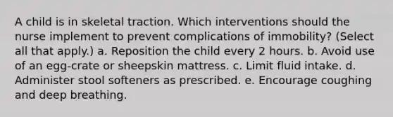 A child is in skeletal traction. Which interventions should the nurse implement to prevent complications of immobility? (Select all that apply.) a. Reposition the child every 2 hours. b. Avoid use of an egg-crate or sheepskin mattress. c. Limit fluid intake. d. Administer stool softeners as prescribed. e. Encourage coughing and deep breathing.