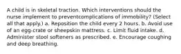 A child is in skeletal traction. Which interventions should the nurse implement to preventcomplications of immobility? (Select all that apply.) a. Reposition the child every 2 hours. b. Avoid use of an egg-crate or sheepskin mattress. c. Limit fluid intake. d. Administer stool softeners as prescribed. e. Encourage coughing and deep breathing.