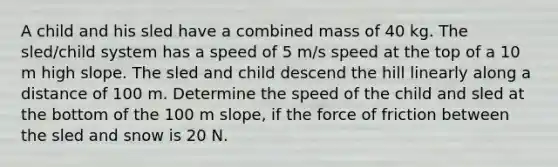 A child and his sled have a combined mass of 40 kg. The sled/child system has a speed of 5 m/s speed at the top of a 10 m high slope. The sled and child descend the hill linearly along a distance of 100 m. Determine the speed of the child and sled at the bottom of the 100 m slope, if the force of friction between the sled and snow is 20 N.