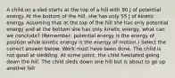 A child on a sled starts at the top of a hill with 90 J of potential energy. At the bottom of the hill, she has only 55 J of kinetic energy. Assuming that at the top of the hill she has only potential energy and at the bottom she has only kinetic energy, what can we conclude? (Remember, potential energy is the energy of position while kinetic energy is the energy of motion.) Select the correct answer below: Work must have been done. The child is not good at sledding. At some point, the child hesitated going down the hill. The child sleds down one hill but is about to go up another hill