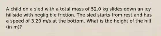 A child on a sled with a total mass of 52.0 kg slides down an icy hillside with negligible friction. The sled starts from rest and has a speed of 3.20 m/s at the bottom. What is the height of the hill (in m)?