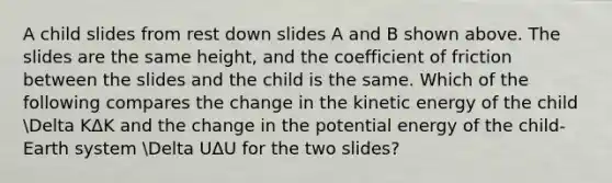 A child slides from rest down slides A and B shown above. The slides are the same height, and the coefficient of friction between the slides and the child is the same. Which of the following compares the change in the kinetic energy of the child Delta KΔK and the change in the potential energy of the child-Earth system Delta UΔU for the two slides?