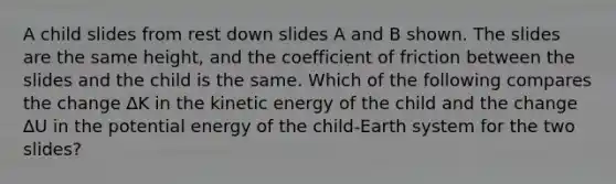 A child slides from rest down slides A and B shown. The slides are the same height, and the coefficient of friction between the slides and the child is the same. Which of the following compares the change ∆K in the kinetic energy of the child and the change ∆U in the potential energy of the child-Earth system for the two slides?