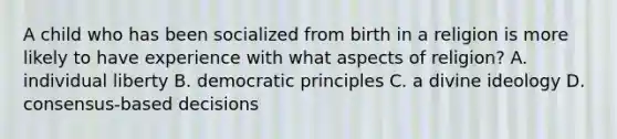 A child who has been socialized from birth in a religion is more likely to have experience with what aspects of religion? A. individual liberty B. democratic principles C. a divine ideology D. consensus-based decisions