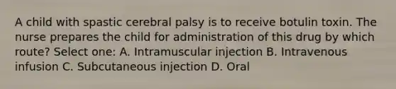 A child with spastic cerebral palsy is to receive botulin toxin. The nurse prepares the child for administration of this drug by which route? Select one: A. Intramuscular injection B. Intravenous infusion C. Subcutaneous injection D. Oral