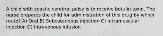 A child with spastic cerebral palsy is to receive botulin toxin. The nurse prepares the child for administration of this drug by which route? A) Oral B) Subcutaneous injection C) Intramuscular injection D) Intravenous infusion