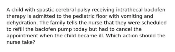 A child with spastic cerebral palsy receiving intrathecal baclofen therapy is admitted to the pediatric floor with vomiting and dehydration. The family tells the nurse that they were scheduled to refill the baclofen pump today but had to cancel the appointment when the child became ill. Which action should the nurse take?