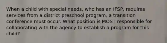 When a child with special needs, who has an IFSP, requires services from a district preschool program, a transition conference must occur. What position is MOST responsible for collaborating with the agency to establish a program for this child?