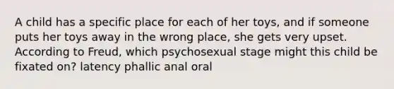 A child has a specific place for each of her toys, and if someone puts her toys away in the wrong place, she gets very upset. According to Freud, which psychosexual stage might this child be fixated on? latency phallic anal oral