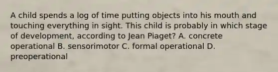 A child spends a log of time putting objects into his mouth and touching everything in sight. This child is probably in which stage of development, according to Jean Piaget? A. concrete operational B. sensorimotor C. formal operational D. preoperational