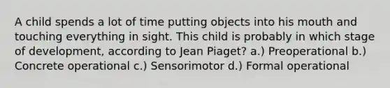 A child spends a lot of time putting objects into his mouth and touching everything in sight. This child is probably in which stage of development, according to Jean Piaget? a.) Preoperational b.) Concrete operational c.) Sensorimotor d.) Formal operational