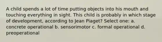 A child spends a lot of time putting objects into his mouth and touching everything in sight. This child is probably in which stage of development, according to Jean Piaget? Select one: a. concrete operational b. sensorimotor c. formal operational d. preoperational