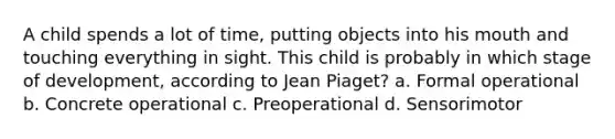 A child spends a lot of time, putting objects into his mouth and touching everything in sight. This child is probably in which stage of development, according to Jean Piaget? a. Formal operational b. Concrete operational c. Preoperational d. Sensorimotor