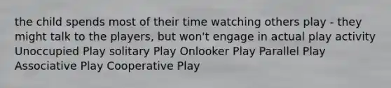 the child spends most of their time watching others play - they might talk to the players, but won't engage in actual play activity Unoccupied Play solitary Play Onlooker Play Parallel Play Associative Play Cooperative Play