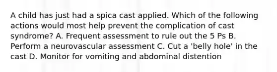 A child has just had a spica cast applied. Which of the following actions would most help prevent the complication of cast syndrome? A. Frequent assessment to rule out the 5 Ps B. Perform a neurovascular assessment C. Cut a 'belly hole' in the cast D. Monitor for vomiting and abdominal distention