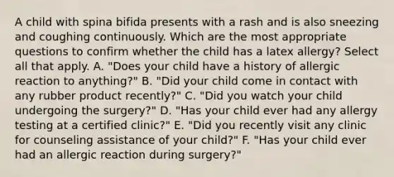 A child with spina bifida presents with a rash and is also sneezing and coughing continuously. Which are the most appropriate questions to confirm whether the child has a latex allergy? Select all that apply. A. "Does your child have a history of allergic reaction to anything?" B. "Did your child come in contact with any rubber product recently?" C. "Did you watch your child undergoing the surgery?" D. "Has your child ever had any allergy testing at a certified clinic?" E. "Did you recently visit any clinic for counseling assistance of your child?" F. "Has your child ever had an allergic reaction during surgery?"