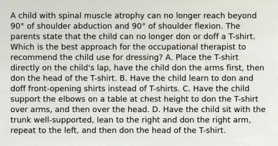 A child with spinal muscle atrophy can no longer reach beyond 90° of shoulder abduction and 90° of shoulder flexion. The parents state that the child can no longer don or doff a T-shirt. Which is the best approach for the occupational therapist to recommend the child use for dressing? A. Place the T-shirt directly on the child's lap, have the child don the arms first, then don the head of the T-shirt. B. Have the child learn to don and doff front-opening shirts instead of T-shirts. C. Have the child support the elbows on a table at chest height to don the T-shirt over arms, and then over the head. D. Have the child sit with the trunk well-supported, lean to the right and don the right arm, repeat to the left, and then don the head of the T-shirt.