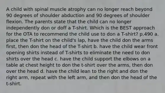 A child with spinal muscle atrophy can no longer reach beyond 90 degrees of shoulder abduction and 90 degrees of shoulder flexion. The parents state that the child can no longer independently don or doff a T-shirt. Which is the BEST approach for the OTA to recommend the child use to don a T-shirt? p.490 a. place the T-shirt on the child's lap, have the child don the arms first, then don the head of the T-shirt b. have the child wear front opening shirts instead of T-shirts to eliminate the need to don shirts over the head c. have the child support the elbows on a table at chest height to don the t-shirt over the arms, then don over the head d. have the child lean to the right and don the right arm, repeat with the left arm, and then don the head of the t-shirt.