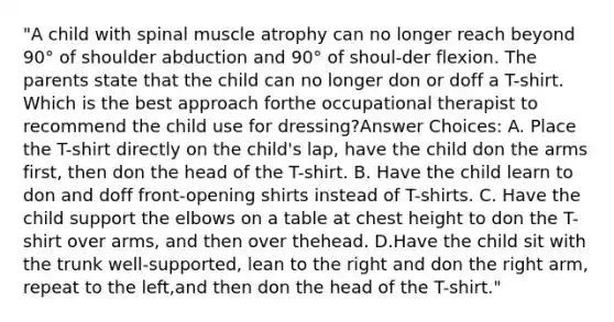 "A child with spinal muscle atrophy can no longer reach beyond 90° of shoulder abduction and 90° of shoul-der flexion. The parents state that the child can no longer don or doff a T-shirt. Which is the best approach forthe occupational therapist to recommend the child use for dressing?Answer Choices: A. Place the T-shirt directly on the child's lap, have the child don the arms first, then don the head of the T-shirt. B. Have the child learn to don and doff front-opening shirts instead of T-shirts. C. Have the child support the elbows on a table at chest height to don the T-shirt over arms, and then over thehead. D.Have the child sit with the trunk well-supported, lean to the right and don the right arm, repeat to the left,and then don the head of the T-shirt."