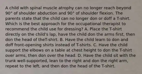 A child with spinal muscle atrophy can no longer reach beyond 90° of shoulder abduction and 90° of shoulder flexion. The parents state that the child can no longer don or doff a T-shirt. Which is the best approach for the occupational therapist to recommend the child use for dressing? A. Place the T-shirt directly on the child's lap, have the child don the arms first, then don the head of theT-shirt. B. Have the child learn to don and doff front-opening shirts instead of T-shirts. C. Have the child support the elbows on a table at chest height to don the T-shirt over arms, then don over the head. D. Have the child sit with the trunk well-supported, lean to the right and don the right arm, repeat to the left, and then don the head of the T-shirt.