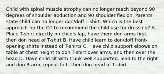 Child with spinal muscle atrophy can no longer reach beyond 90 degrees of shoulder abduction and 90 shoulder flexion. Parents state child can no longer don/doff T-shirt. Which is the best approach for the OT to recommend the child use for dressing? A. Place T-shirt directly on child's lap, have them don arms first, then don head of T-shirt B. Have child learn to don/doff front-opening shirts instead of T-shirts C. Have child support elbows on table at chest height to don T-shirt over arms, and then over the head D. Have child sit with trunk well-supported, lead to the right and don R arm, repeat to L, then don head of T-shirt