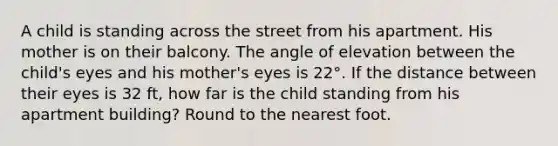 A child is standing across the street from his apartment. His mother is on their balcony. The angle of elevation between the child's eyes and his mother's eyes is 22°. If the distance between their eyes is 32 ft, how far is the child standing from his apartment building? Round to the nearest foot.